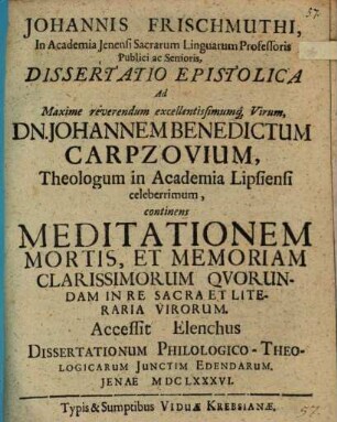 Johannis Frischmuthi ... Dissertatio epistolica ad maxime reverendum excellentissimumque virum Dn. Johannem Benedictum Carpzovium, theologum in academia Lipsiensi celeberrimum, continens meditationem mortis, et memoriam clarissimorum quorundam in re sacra et literaria virorum : Accessit elenchus dissertationum philologico-theologicarum iunctim edendarum
