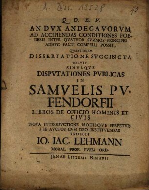An dux Andegavorum ad accipiendas conditiones foederis inter quatuor summos principes adhuc facti compelli possit : quaestionem succincta solvit simulque disputationes publicas in Samuelis Pufendorfii libros de officio hominis et civis nova introductione notisque perpetuis a se auctos cum deo instituendas indicit Jo. Jac. Lehmann ... ; [P. P. XI. Calend. Martii, M D CCXVIIII.]