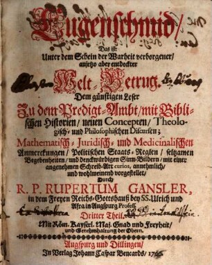 Lugenschmid, Das ist: Unter dem Schein der Warheit verborgener, anjetzo aber entdeckter Welt-Betrug : Dem günstigen Leser Zu dem Predig-Ambt, mit Biblischen Historien, neuen Concepten, Theologisch- und Philosophischen Discursen; Mathematisch- Juridisch- und Medicinalischen Anmerckungen, Politischen Staats-Reglen, seltzamen Begebenheiten, und denckwürdigen Sinn-Bildern, mit einer angenehmen Schreib-Art curios, annehmlich, und wohlmeinend vorgestellet. 3