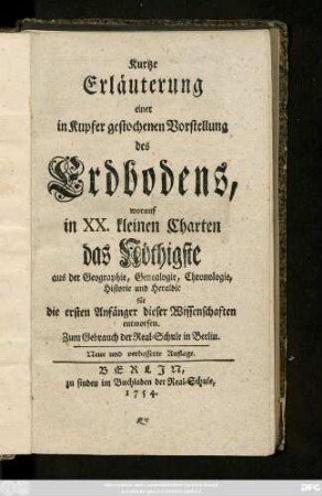 Kurtze Erläuterung einer in Kupfer gestochenen Vorstellung des Erdbodens : worauf in XX. kleinen Charten das Nöthigste aus der Geographie, Genealogie, Chronologie, Historie und Heraldic für die ersten Anfänger dieser Wissenschaften entworfen ; Zum Gebrauch der Real-Schule in Berlin
