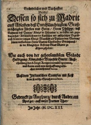 Gründtlicher vnd Warhaffter Bericht, Dessen so sich zu Madrit auff Ableiben deß Durchläuchtigsten, Großmächtigsten Fürsten vnd Herrn, Herrn Philippi, diß Nahmens deß Dritten, Königs in Hispanien, [et]c. verloffen vnd zugetragen hat : Als nemblich von der stattlichen vnd ansehnlichen Begräbnuß, so von der jetzigen Königl: Mayestätt als Philippo dem Vierdten, seinem verstorbenen Herrn Vattern Christmilder Gedächtnuß, in der Königlichen Residentz Statt Madrit zu Ehren gehalten ... ; Auß dem Italianischen Exemplar mit fleiß in die Teutsche Sprach transferirt