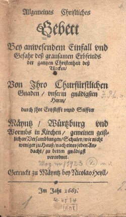 Allgemeines christliches Gebett bey anwesendem Einfall und Gefahr deß grausamen Erbfeinds der gantzen Christenheit deß Türcken : von ihre churfürstlichen Gnaden, unserm gnädigsten Herrn, durch ihre Ertzstifft unnd Stiffter Mäyntz, Würtzburg und Wormbs in Kirchen, gemeinen geistlichen Versamblungen, Schulen, wie nicht weniger zu Hauß, nach eines jeden Andacht, zu betten gnädigst verordnet