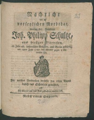 Nachricht von der vorsetzlichen Mordthat, welche der Tambour Joh. Philipp Schultze, aus hiesiger Garnison, 28 Jahr alt ... aus Berlin gebürtig, am 18ten Julii 1787. ... verübt hat : Für welches Verbrechen derselbe den 16ten August durch das Schwerdt gerichtet ... werden soll ; Nebst einem Bußliede