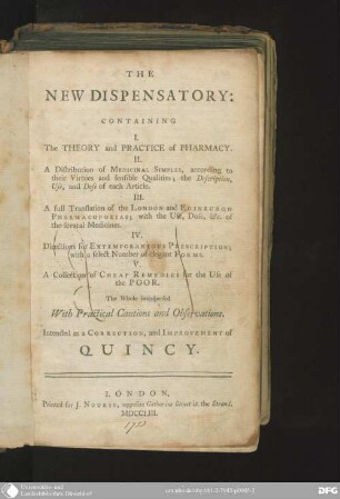 The new dispensatory : containing 1. The theory and practice of pharmacy, 2. A distribution of medicinal simples according to their virtues and sensible qualities ..., 3. A full translation of the London and Edinburgh pharmacopoeias, 4. Directions for extemporaneous prescription, 5. A collection of cheap remedies for the use of the poor ; the whole interspersed with practical cautions and observations ; intended as a correction, and improvement of Quincy