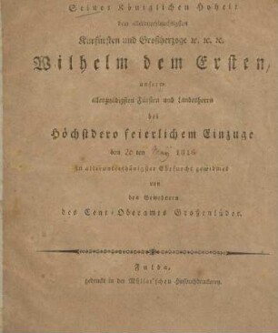 Seiner Königlichen Hoheit dem Allerdurchlauchtigsten Kurfürsten und Grossherzoge &c. &c. &c. Wilhelm dem Ersten, unserm allergnädigsten Fürsten und Landesherrn bei höchstdero feierlichem Einzuge den 20ten May 1816 in allerunterthänigster Ehrfurcht gewidmet von den Bewohnern des Cent-Oberamts Grossenlüder