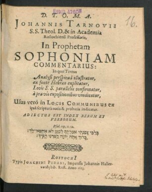 Johannis Tarnovii S.S. Theol. D. & in Academia Rostochiensi Professoris, In Prophetam Sophoniam Commentarius : In quo Textus Analysi perspicua illustratur, ex fonte Hebraeo explicatur, Locis S.S. parallelis confirmatur, a pravis expositionibus vindicatur. Usus vero Locis communib[us] ex ipsascriptura natis & probatis indicatur ; Adiectus est in fine index verborum & rerum memorabilium