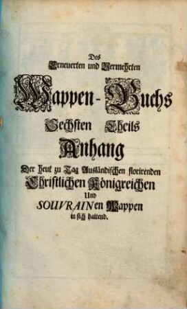 Erneuert- und Vermehrtes Wappen-Buch : In Welchen Aller hoher Potentaten, der Römischen Kaysern, Könige, des Heil. Römischen Reichs Chur-Fürsten, Fürsten, Gefürsteten Grafen, Grafen und Herren, Baronen, Rittern samt anderer Stände Republiquen und Städte, Adelicher und Unadelicher Geschlechtere ... Wappen, Schilde, Helmen, Kleinodien, Nebenst Dero Nahmen und Herrschafften, in schönen Kupffern vorgebildet, Und vormalens in 5 Anjetzund aber zu dessen sonderbarer Verbesserung, In 6 Theilen, Benebenst einem Anhang, 6. Darinnen der Römisch Kayserl. Röm. Königlichen Majestät ... Heut zu Tag gebräuchliche Wappen, Insignia, Sigilla und Ehren-Kleinodien zu finden ... - 1697. - 3 Bl. : 25 Ill. - Enth.: Der heut zu Tag Ausländischen florirenden Christlichen Königreichen Und Souverainen Wappen in sich haltend. - 1 Bl. : 5 Ill.