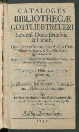Catalogus Bibliothecæ Gottlieb Treueri Sereniss. Ducis Brunsvic. & Luneb. ... : continens Apparatum librorum pretiosissimorum, rariorum, & insignium, maximam partem Theologico-Historico-Philologicorum, nec non Juridicorum, Medicorum, Litterariorum, Philosophicorumque, Qui, Publicæ auctionis ritu Guelpherbyti die 17. Julii ... distrahentur. in Ædibus Treuerianis