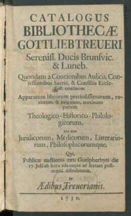 Catalogus Bibliothecæ Gottlieb Treueri Sereniss. Ducis Brunsvic. & Luneb. ... : continens Apparatum librorum pretiosissimorum, rariorum, & insignium, maximam partem Theologico-Historico-Philologicorum, nec non Juridicorum, Medicorum, Litterariorum, Philosophicorumque, Qui, Publicæ auctionis ritu Guelpherbyti die 17. Julii ... distrahentur. in Ædibus Treuerianis