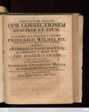 Dissertatione Solenni, Opii Correctionem Genuinam Et Usum ... Rectore Magnificentissimo Friderico Wilhelmo, Serenissimo Regni Borussici Hærede Præside Friderico Hoffmanno, Med. Professore Et Medico Regio Pro Doctoris Gradu publicæ ventilationi proponit D. IV. Februarii MDCCII. Fridericus Christianus Muller dictus Wohlheimer, Manheimio-Palatinus.