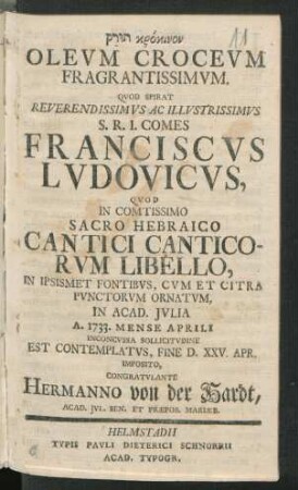 Turaḳ krokinon Oleum Croceum Fragrantissimum : Quod Spirat Reverendissimus Ac Illustrissimus S.R.I. Comes Franciscus Ludovicus, Quod In Comtissimo Sacro Hebraico Cantici Canticorum Libello, In Ipsismet Fontibus, Cum Et Citra Punctorum Ornatum, In Acad. Iulia A. 1733. Mense Aprili Inconcussa Sollicitudine Est Contemplatus, Fine D. XXV. Apr. Imposito, Congratulante Hermanno von der Hardt, Acad. Iul. Sen. Et Præpos. Mariæb.