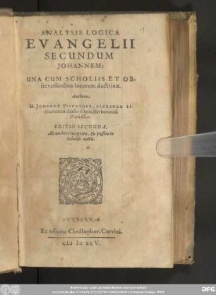 ANALYSIS LOGICA || EVANGELII || SECUNDUM || JOHANNEM:|| UNA CUM SCHOLIIS ET OB-||servationibus locorum doctrinæ.|| Authore || M. JOHANNE PISCATORE, SACRARUM LI-||terarum in illustri schola Herbornensi || Professore.|| EDITIO SECUNDA,|| Ab authore recognita,& passim in || in Scholiis aucta.||