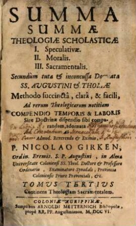Summa Summæ Theologiæ Scholasticæ : I. Speculativæ II. Moralis III. Sacramentalis Secundùm tuta & inconcussa Dogmata Ss. Augustini & Thomæ Methodo succinctâ, clarâ & facili ad rerum Theologicarum notitiam Compendio Temporis & Laboris Sine Doctrinæ dispendio sibi comparandam adornata, Tomus Tertius. Continens Theologiam Sacramentalem