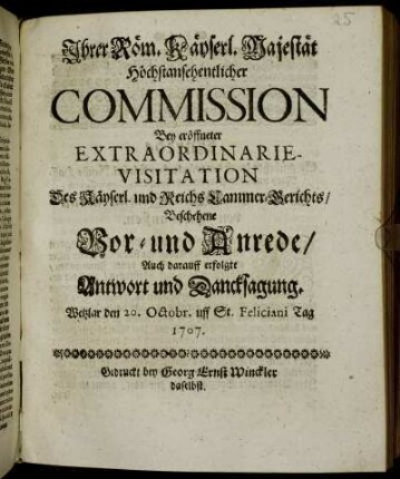 Ihrer Röm. Käyserl. Majestät Höchstansehentlicher Commission Bey eröffneter Extraordinarie-Visitations-Deputation Des Käyserl. und Reichs Camer-Gerichts, Beschehene Vor- und Anrede, Auch darauff erfolgte Antwort und Dancksagung : Wetzlar den 20. Octobr. uff St. Feliciani Tag 1707