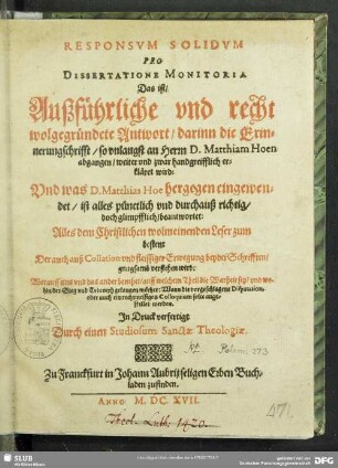 Responsum Solidum Pro Dissertatione Monitoria Das ist, Außführliche und recht wolgegründete Antwort, darinn die Erinnerungschrifft, so unlangst an Herrn D. Matthiam Hoen abgangen, weiter und zwar handgreifflich erkläret wird: Und was D. Matthias Hoe hergegen eingewendet, ist alles pünctlich und durchauß richtig, doch glimpfflich, beantwortet : Alles dem Christlichen wolmeinenden Leser zum besten: Der auch ... verstehen wird: Worauff eins und das ander beruhet ...
