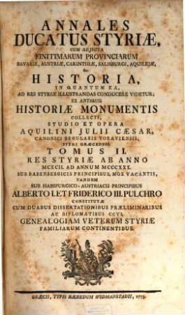Annales Ducatus Styriae : Cum Adjecta Finitimarum Provinciarum Bavariae, Austriae, Carinthiae, Salisburgi, Aquilejae, &c. Historia, In Quantum Ea Ad Res Styriae Illustrandas Conducere Videtur; Ex Antiquis Historiae Monumentis Collecti, Tomus II.. Res Styriæ Ab Anno MCXCII. Ad Annum MCCCXXX. : Sub Babenbergicis Principibus, Mox Vacantis, Tandem Sub Habspurgico-Austriacis Principibus Alberto I. Et Friderico III. Pulchro Dinstitutæ Cum Duabus Dissertationibus Præliminaribus Ac Diplomatibus CCVI. Genealogiam Veterum Styriæ Familiarum Continentibus
