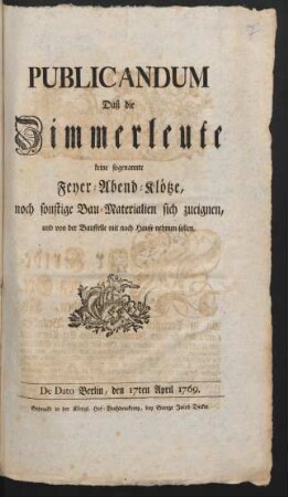 Publicandum Daß die Zimmerleute keine sogenannte Feyer-Abend-Klötze, noch sonstige Bau-Materialien sich zueignen, und von der Baustelle mit nach Hause nehmen sollen : De Dato Berlin, den 17ten April 1769