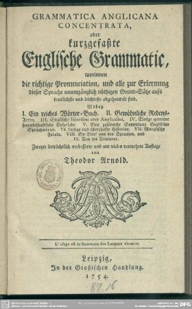 Grammatica Anglicana Concentrata oder kurzgefaßte Englische Grammatic : worinnen die richtige Pronunciation, und alle zur Erlernung dieser Sprache unumgänglich nöthigen Grund-Sätze ... abgehandelt sind; Wobey I. Ein reiches Wörterbuch. II. Gewöhnliche Redens-Arten ...