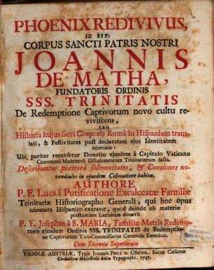 Phoenix Redivivus, Id Est: Corpus Sancti Patris Nostri Joannis De Matha, Fundatoris Ordinis SSS. Trinitatis De Redemptione Captivorum novo cultu reviviscens, Seu Historia huius sacri Corporis Româ in Hispaniam translati, & Festivitates post declaratam ejus Identitatem adornatæ: Ubi pariter recesetur Donatio ejusdem à Capitulo Vaticano Conventui Madritensi Discalecatorum Trinitariorum facta. Describuntur præterea solemnitates, & Conciones novendiales on ejusdem Collocatione habita