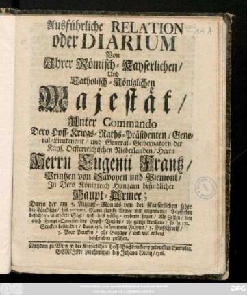 Ausführliche Relation oder Diarium Von Jhrer Römisch-Kayserlichen, Und Catholisch-Königlichen Majestät, Unter Commando Dero Hoff-Kriegs-Raths-Präsidenten, General-Lieutenant und General-Gubernatorn der Kays. Oesterreichischen Niederlanden, Herrn Herrn Eugenii Frantz, Printzen von Savoyen und Piemont, In Dero Königreich Hungarn befindlicher Haupt-Armee : Darin der am 5. August-Monats von der Kayserlichen über die Türckische ... Armee mit ungemeiner Tapfferkeit befochten-unerhörte Sieg ... und viel anders beschrieben zusehen