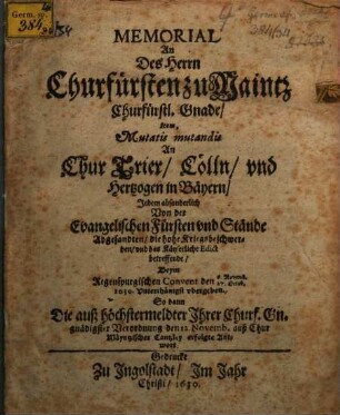 Memorial an Des Herrn Churfürsten zu Maintz Churfürstl. Gnade, Item... An Chur Trier, Cölln, und Hertzogen in Bäyern, Jedem absonderlich Von der Evangelischen Fürsten und Stände Abgesandten, die hohe Kriegsbeschwerden, und das Käyserliche Edict betreffende : Beym Regenspurgischen Convent den 6. Novemb./27. Octob. 1630. Unterthänigst ubergeben ; So dann Die auß höchstermeldter Ihrer Churf. Gn. gnädigster Verordnung den 12. Novemb. auß Chur Mäyntzischer Cantzley erfolgte Antwort