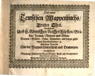Das Erneuerte und vermehrte Teutsche Wappenbuch : In welchem Deß H. Römischen Reiches Hohe Potentaten, Fürsten, Grafen, Herren, Freyherren, Edle, Stände und Städte, [et]c. Wappen, Schilde, Helm, Kleinodien, Wie auch Deroselben Namen, Herrschafften, und HeroldsFarben, [et]c. außgebildet zuersehen, 3. Vorstellend Deß H. Römischen Reiches Fürsten, Grafen, Freyen, Rittern und Edlen, Wappen, Schilde, Helm ... Mit einer Vorrede Von der Wappen Unterscheid und Deutungen