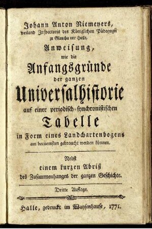 Johann Anton Niemeyers, weiland Inspectoris des Königlichen Pädagogii zu Glaucha vor Halle, Anweisung, wie die Anfangsgründe der ganzen Universalhistorie auf einer periodisch-synchronistischen Tabelle in Form eines Landchartenbogens am bequemsten gebraucht werden können : Nebst einem kurzen Abriß des Zusammenhanges der ganzen Geschichte.