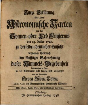 Kurze Erklärung über zwey Astronomische Karten von der Sonnen- oder Erd-Finsternis den 25. Julius 1748. zu derselben deutlicher Einsicht und bequemen Gebrauch bey künfftiger Wahrnehmung dieser Himmels-Begebenheit : denenjenigen zu Liebe, die der Astronomie nicht kundig sind
