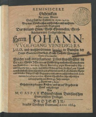 Reminiscere Gedencken Aus denen Worten Selig sind die Todten/ [et]c. Apoc. 14, v. 13. : Bey dem ... Leich-Begängnüß Des ... Herrn Johann-Wolffgang Venedigers I.U.D. und wohlverdienten Syndici in Budißin der Haupt-Stadt des Churfürstl. Sächs. Hochlöbl. Marggrafthums Ober-Lausitz/ Welcher ... selig verstorben Sonnabends vor Reminiscere/ war der 8. Martij Anno 1664. ... und folgends den 13. eiusd. daselbst der Erden auf dem Kirchhof zum Thumb und Gestifft S. Petri ... beygesetzet worden/ Seines ... Alters 38. Jahr/ weniger 4. Monat und 2. Tage/ Gehalten in gedachter Kirchen/ und itzt ... in Druck außgefertiget