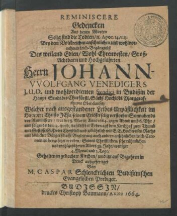Reminiscere Gedencken Aus denen Worten Selig sind die Todten/ [et]c. Apoc. 14, v. 13. : Bey dem ... Leich-Begängnüß Des ... Herrn Johann-Wolffgang Venedigers I.U.D. und wohlverdienten Syndici in Budißin der Haupt-Stadt des Churfürstl. Sächs. Hochlöbl. Marggrafthums Ober-Lausitz/ Welcher ... selig verstorben Sonnabends vor Reminiscere/ war der 8. Martij Anno 1664. ... und folgends den 13. eiusd. daselbst der Erden auf dem Kirchhof zum Thumb und Gestifft S. Petri ... beygesetzet worden/ Seines ... Alters 38. Jahr/ weniger 4. Monat und 2. Tage/ Gehalten in gedachter Kirchen/ und itzt ... in Druck außgefertiget
