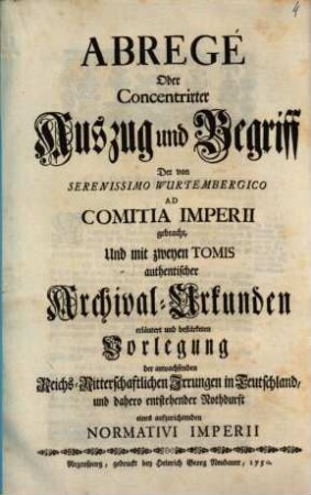 Abregé Oder Concentrirter Auszug und Begriff Der von Serenissimo Wurtembergico Ad Comitia Imperii gebracht, Und mit zweyen Tomis authentischer Archival-Urkunden erläutert und bestärketen Vorlegung der anwachsenden Reichs-Ritterschaftlichen Irrungen in Teutschland, und dahero entstehender Nothdurft eines aufzurichtenden Normativi Imperii