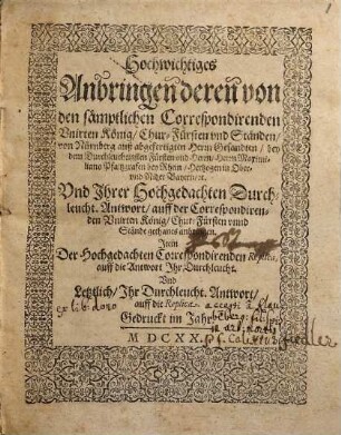Hochwichtiges Anbringen deren von den sämptlichen Correspondirenden Unirten König, Chur-Fürsten und Ständen, von Nürnberg auß abgefertigten Herrn Gesandten, bey dem Durchleuchtigsten Fürsten und Herrn, Herrn Maximiliano Pfaltzgrafen bey Rhein, Hertzogen in Ober- und Nider Bayern, etc. Und Ihrer Hochgedachten Durchleucht. Antwort, auff der Correspondirenden Unirten König, Chur-Fürsten unnd Stände gethanes anbringen : Item Der Hochgedachten Correspondirenden Replica, auff die Antwort Ihr Durchleucht. Und Letztlich, Ihr Durchleucht. Antwort, auff die Replica