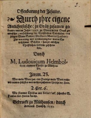 Offenbarung der Jesuiter : durch jhre eigene antichristische (zu Grätz zusamen gekratzte, u. im Jahre 1587 zu Meintz in d. Dr. gemeuschte) Verfelschung d. christl. Catechismi, d. seligen Mans Gottes, Doctoris Martini Lutheri ; zur Warnung u. Vermahnung d. waren Catechismus Schüler, sampt etzl. christl. Liedern geschrieben