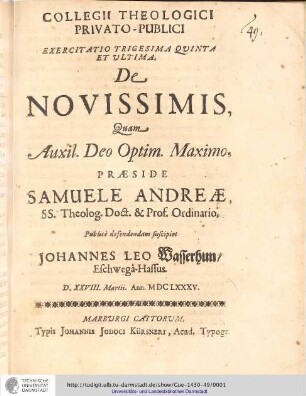 Collegii Theologici Privato-Publici Exercitatio ; Exercitatio trigesima quinta et ultima : De Novissimis / [Exercitatio] Quam Aux: Deo Optim. Maxim. Praeside Samuele Andreæ... publice defendendam suscipiet Johannes Leo Wasserhuhn, Eschwegâ-Hassus. D. XXVIII. Martii. Ann. MDCLXXXV.