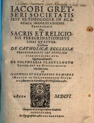 Iacobi Gretseri Societatis Iesv SS. Theologiae In Academia Ingolstadiensi Professoris De Sacris Et Religiosis Peregrinationibvs Libri Qvatvor : Eiusdem De Catholicae Ecclesiae Processionsibvs Sev Svpplicationibvs Libri Dvo. Quibus adiuncti De Voluntaria Flagellorum Cruce, seu de Disciplinarum usu libri tres
