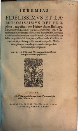 Ieremias Fidelissimvs Et Laboriosissimvs Dei Propheta, expositus per Heinrychum Bullingerum, ministrum Ecclesiae Tigurinae, Concionibus CLXX. : Quibus perspicue & vere docetur, quod hodie multis Comitijs & Consultationibus nondum inueniri potuit, Quomodo videlicet bellis compositis infelicibus, tranquillitas in orbe Christiano recuperari, & pax salusq[ue] publica conservari possit. ...