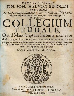 Viri illustris Dn. Joh. Helvici Sinoldi ... Collegium feudale : quod manuscriptum hactenus inter viros doctos magna aestimatione conservatum, iuxta aptiorem methodum ex quatuor causarum philosophiae generibus concinnè elaboratum, perquam necessarias & utiles quaestiones ac controversias simul decisas continens, nunc publico usui exponitur ; cum indice rerum