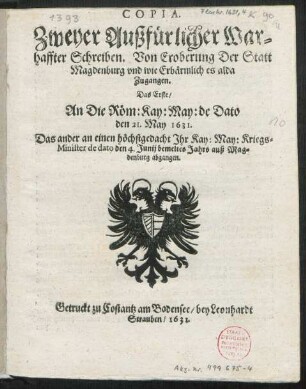 Copia. Zweyer Außfürlicher Warhaffter Schreiben. Von Eroberung Der Statt Magdenburg und wie Erbärmlich es alda Zugangen : Das Erste/ An Die Röm: Kay: May: de Dato den 21. May 1631. Das ander an einen höchstgedacht Ihr Kay: May: Kriegs-Minister de dato den 4. Junij bemeltes Jahrs auß Magdenburg abgangen