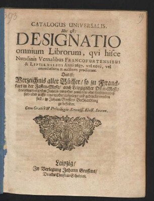 Catalogus Universalis, Hoc est: Designatio omnium Librorum, qui hisce Nundinis Vernalibus Francofurtensibus & Lipsiensibus Anni 1687. vel novi, vel emendatiores & auctiores prodierunt. Das ist: Verzeichnis aller Bücher/ so zu Franckfurt in der Fasten-Messe/ auch Leipzigischer Oster-Messe/ des jetzigen 1687sten Jahres/ entweder gantz neu/ oder sonsten verbessert/ oder auffs neue wieder aufgeleget und gedrucket worden sind/ in Johann Grossens Buchhandlung zu befinden