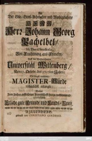 Als Der Edle, Groß-Achtbahre und Wohlgelahrte Herr, Herr Johann Georg Pachelbel, Ss. Theol. Studiosus, Von Feuchtwang aus Francken, Auf der Weltberühmten Universität Wittenberg, Den 17. Octobr. des 1707ten Jahrs, Die längst-verdiente Magister-Würde ... erlangte, Wolten Zum Zeichen auffrichtiger Freundschafft ... gratuliren Etliche gute Freunde und Lands-Leute