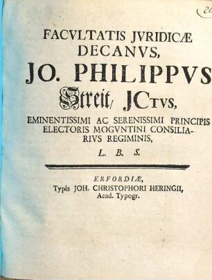 Facvltatis Jvridicae Decanvs, Jo. Philippvs Streit, JCtvs, Eminentissimi Ac Serenissimi Principis Electoris Mogvntini Consiliarivs Regiminis, L.B.S.