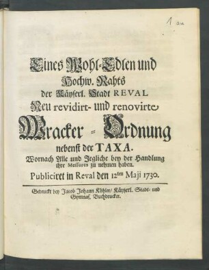 Eines Wohl-Edlen und Hochw. Rahts der Käyserl. Stadt Reval Neu revidirt- und renovirte Wracker-Ordnung nebenst der Taxa : Wornach Alle und Jegliche bey der Handlung ihre Messures zu nehmen haben. Publiciret in Reval den 12ten Maji 1730.