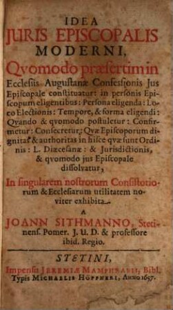Idea Juris Episcopalis Moderni : Qvomodo praesertim in Ecclesiis Augustanae Confessionis Jus Episcopale constituatur: in personis Episcopum eligentibus: Persona eligenda: Loco Electionis: Tempore, & forma eligendi: Qvando & qvomodo postuletur ... In singularem nostrorum Consistoriorum & Ecclesiarum utilitatem noviter exhibita
