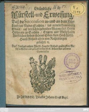 Gründliche Fürstell- und Erweisung/ Daß die Succession in- und an dem Fürstenthum Nieder-Sachsen/ ins gemein Lauenburg genant ... dem ... Hause Anhalt allein von Rechtswegen gebühre ... : Auff Hochgedachten Fürstl. Hauses Anhalt gnädigsten Befehl auffgesetzet und gedruckt in dem Fürstl. Anhaltischen gesamten Gymnasio