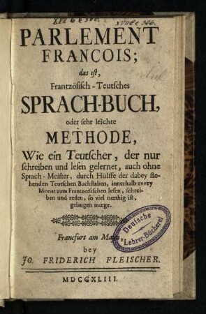 Parlement François; das ist, Frantzösisch-Teutsches Sprach-Buch, oder sehr leichte Methode, Wie ein Teutscher, der nur schreiben und lesen gelernet, auch ohne Sprach-Meister ... innerhalb zvvey Monat zum Frantzoesischen lesen, schreiben und reden ... gelangen moege