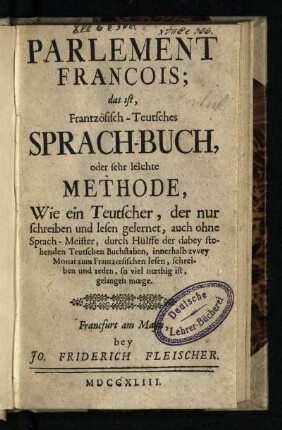 Parlement François; das ist, Frantzösisch-Teutsches Sprach-Buch, oder sehr leichte Methode, Wie ein Teutscher, der nur schreiben und lesen gelernet, auch ohne Sprach-Meister ... innerhalb zvvey Monat zum Frantzoesischen lesen, schreiben und reden ... gelangen moege