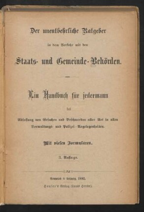 Der unentbehrliche Ratgeber in dem Verkehr mit den Staats- und Gemeinde-Behörden. : ein Handbuch für jedermann bei Abfassung von Gesuchen und Beschwerden aller Art in allen Verwaltungs- und polizei-Angelegenheiten ; mit vielen Formularen