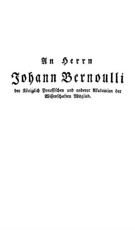 An Herrn Johann Bernoulli der Königlich Preussischen und anderer Akademien der Wissenschaften Mitglied.