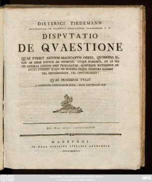 Dieterici Tiedemann Philosophiae In Academia Marbvrgensi Professoris P. O. Dispvtatio De Qvaestione Qvae Fverit Artivm Magicarvm Origo, Qvomodo Illae Ab Asiae Popvlis Ad Graecos, Atqve Romanos, Et Ab His Ad Ceteras Gentes Sint Propagatae, Qvibvsqve Rationibvs Addvcti Fverint II Qvi Ad Nostra Vsqve Tempora Easdem Vel Defenderent, Vel Oppvgnarent? : Qvae Praemivm Tvlit A Societate Scientiarvm Regia, Qvae Gottingae Est