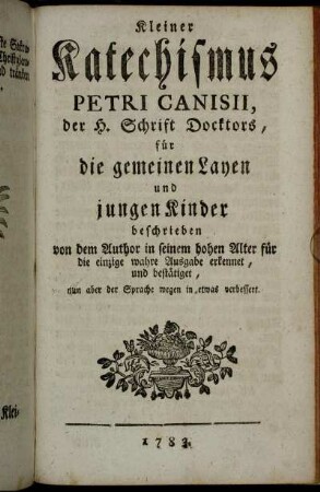Kleiner Katechismus Petri Canisii, der H. Schrift Doctors, für die gemeinen Layen und jungen Kinder: beschrieben von dem Author in seinem hohen Alter für die einzige und wahre Ausgebe erkennet, und bestätiget, nun aber der Sprache wegen in etwas verbessert.